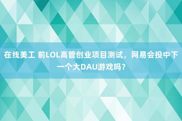 在线美工 前LOL高管创业项目测试，网易会投中下一个大DAU游戏吗？