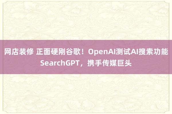 网店装修 正面硬刚谷歌！OpenAI测试AI搜索功能SearchGPT，携手传媒巨头