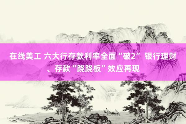 在线美工 六大行存款利率全面“破2” 银行理财、存款“跷跷板”效应再现