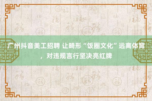 广州抖音美工招聘 让畸形“饭圈文化”远离体育，对违规言行坚决亮红牌