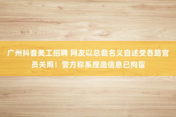 广州抖音美工招聘 网友以总裁名义自述受各路官员关照！警方称系捏造信息已拘留