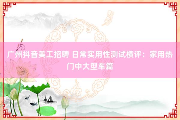 广州抖音美工招聘 日常实用性测试横评：家用热门中大型车篇