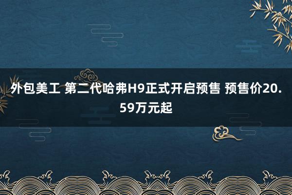 外包美工 第二代哈弗H9正式开启预售 预售价20.59万元起