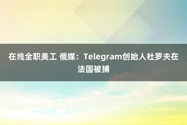 在线全职美工 俄媒：Telegram创始人杜罗夫在法国被捕