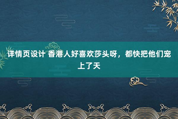 详情页设计 香港人好喜欢莎头呀，都快把他们宠上了天