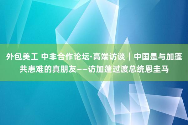 外包美工 中非合作论坛·高端访谈｜中国是与加蓬共患难的真朋友——访加蓬过渡总统恩圭马